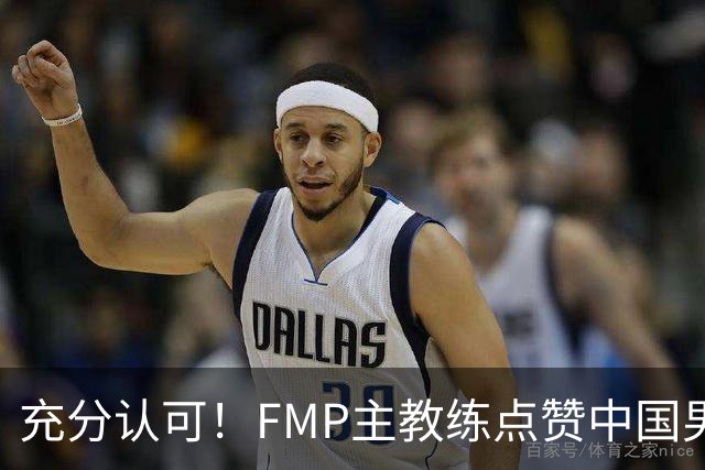 充分认可！FMP主教练点赞中国男篮1人，并伸出了橄榄枝
